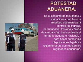 Es el conjunto de facultades y
atribuciones que tiene la
autoridad aduanera para
controlar el ingreso,
permanencia, traslado y salida
de mercancías, hacia y desde el
territorio aduanero nacional, y
para hacer cumplir las
disposiciones legales y
reglamentarias que regulan los
regímenes aduaneros.
 