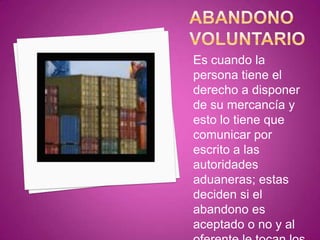 Es cuando la
persona tiene el
derecho a disponer
de su mercancía y
esto lo tiene que
comunicar por
escrito a las
autoridades
aduaneras; estas
deciden si el
abandono es
aceptado o no y al
 