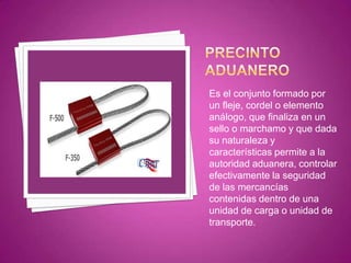 Es el conjunto formado por
un fleje, cordel o elemento
análogo, que finaliza en un
sello o marchamo y que dada
su naturaleza y
características permite a la
autoridad aduanera, controlar
efectivamente la seguridad
de las mercancías
contenidas dentro de una
unidad de carga o unidad de
transporte.
 