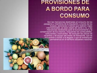 Son las mercancías destinadas al consumo de los
pasajeros y miembros de la tripulación, a bordo de los
buques, aeronaves o trenes que realicen viajes
internacionales, ya sean objeto de venta o no, y las
mercancías necesarias para el funcionamiento y la
conservación de los mismos, incluyendo los combustibles,
carburantes y lubricantes. Se excluyen las piezas de
recambio y de equipo del medio de transporte, que se
encuentren a bordo a la llegada o que se embarquen
durante su permanencia en el territorio aduanero nacional.
 