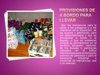 Son las mercancías para la
venta a los pasajeros y a los
miembros de la tripulación, de
los buques y aeronaves, para
ser desembarcadas y que se
encuentran a bordo a la
llegada, o que se embarcan
durante la permanencia en el
territorio aduanero nacional,
de los buques o aeronaves
utilizados en el tráfico
internacional para el transporte
oneroso de personas o para el
transporte industrial o
comercial de mercancías, sea
o no oneroso.
 