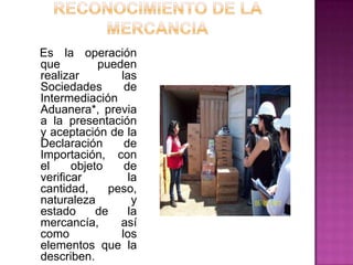 Es la operación
que pueden
realizar las
Sociedades de
Intermediación
Aduanera*, previa
a la presentación
y aceptación de la
Declaración de
Importación, con
el objeto de
verificar la
cantidad, peso,
naturaleza y
estado de la
mercancía, así
como los
elementos que la
describen.
 