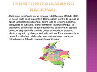 <Definición modificada por el artículo 1 del Decreto 1198 de 2000.
El nuevo texto es el siguiente:> Demarcación dentro de la cual se
aplica la legislación aduanera; cubre todo el territorio nacional,
incluyendo el subsuelo, el mar territorial, la zona contigua, la
plataforma continental, la zona económica exclusiva, el espacio
aéreo, el segmento de la órbita geoestacionaria, el espectro
electromagnético y el espacio donde actúa el Estado colombiano,
de conformidad con el derecho internacional o con las leyes
colombianas a falta de normas internacionales.
 