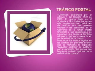 <Definición adicionada por el
artículo 1 del Decreto 1470 de
2008. El nuevo texto es el
siguiente:> Son todos los envíos
que cumplen con las condiciones
del artículo 193 del presente
decreto y las señaladas en el
Convenio de la Unión Postal
Universal y sus reglamentos de
ejecución, que llegan al territorio
aduanero nacional o salen de él,
por la red oficial de correo.
Para todos los efectos legales en
los apartes del presente decreto
que se mencione la expresión
“paquetes postales” se sustituye
por la expresión “los envíos que
lleguen al territorio nacional por la
red oficial de correos”.
 