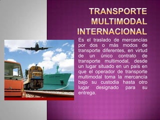 Es el traslado de mercancías
por dos o más modos de
transporte diferentes, en virtud
de un único contrato de
transporte multimodal, desde
un lugar situado en un país en
que el operador de transporte
multimodal toma la mercancía
bajo su custodia hasta otro
lugar designado para su
entrega.
 