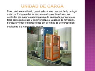 Es el continente utilizado para trasladar una mercancía de un lugar
a otro, entre los cuales se encuentran los contenedores, los
vehículos sin motor o autopropulsión de transporte por carretera,
tales como remolques y semirremolques, vagones de ferrocarril,
barcazas y otras embarcaciones sin sistemas de autopropulsión
dedicadas a la navegación interior.
 