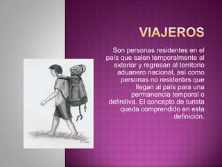 Son personas residentes en el
país que salen temporalmente al
exterior y regresan al territorio
aduanero nacional, así como
personas no residentes que
llegan al país para una
permanencia temporal o
definitiva. El concepto de turista
queda comprendido en esta
definición.
 