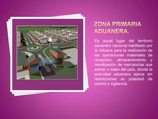 Es aquel lugar del territorio
aduanero nacional habilitado por
la Aduana para la realización de
las operaciones materiales de
recepción, almacenamiento y
movilización de mercancías que
entran o salen del país, donde la
autoridad aduanera ejerce sin
restricciones su potestad de
control y vigilancia.
 