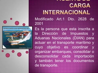 Modificado Art.1 Dto. 2628 de
2001
Es la persona que esta inscrita a
la Dirección de Impuestos y
Aduanas Nacionales (DIAN) para
actuar en el transporte marítimo y
cuyo objetivo es coordinar y
organizar embarques, consolidar o
desconsolidar cada importación
y también tener los documentos
de transporte.
 