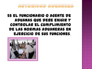 Es el funcionario o agente de
aduanas que debe exigir y
controlar el cumplimiento
de las normas aduaneras en
ejercicio de sus funciones.
 