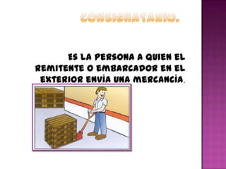Es la persona a quien el
remitente o embarcador en el
exterior envía una mercancía.
 