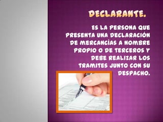 Es la persona que
presenta una declaración
de mercancías a nombre
propio o de terceros y
debe realizar los
tramites junto con su
despacho.
 