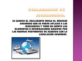 Es cuando el declarante indica el régimen
aduanero que se puede aplicar a las
mercancías y tiene en cuenta los
elementos e informaciones exigidos por
las normas pertinentes de acuerdo con la
legislación aduanera.
 