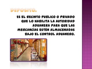 Es el recinto publico o privado
que lo habilita la autoridad
aduanera para que las
mercancías estén almacenadas
bajo el control aduanero.
 