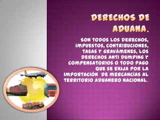 Son todos los derechos,
impuestos, contribuciones,
tasas y gravámenes, los
derechos anti dumping y
compensatorios o todo pago
que se exija por la
importación de mercancías al
territorio aduanero nacional.
 