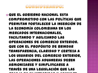  Que el gobierno nacional esta
comprometido con las políticas que
permitan fortalecer la inserción de
la economía Colombiana en los
mercados internacionales,
facilitando y agilizando las
operaciones de comercio exterior.
Que con el propósito de brindar
transparencia, claridad y certeza a
los usuarios del comercio exterior,
las operaciones aduaneras deben
armonizarse y simplificarse a
través de una legislación que las
 