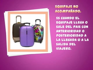 Es cuando el
equipaje llega o
sale del pais con
anterioridad o
posterioridad a
la llegada o a la
salida del
viajero.
 