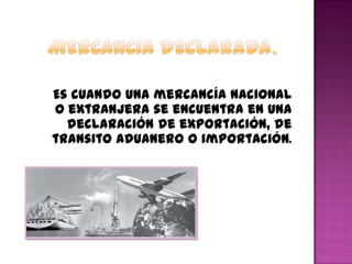 Es cuando una mercancía nacional
o extranjera se encuentra en una
declaración de exportación, de
transito aduanero o importación.
 