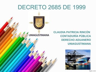 CLAUDIA PATRICIA RINCÓN
CONTADURÍA PÚBLICA
DERECHO ADUANERO
UNIAGUSTINIANA
DECRETO 2685 DE 1999
 