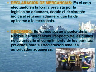 • DECLARACION DE MERCANCIAS: Es el acto
efectuado en la forma prevista por la
legislación aduanera, donde el declarante
indica el régimen aduanero que ha de
aplicarse a la mercancía.
• DECOMISO: Es donde pasan a poder de la
Nación las mercancías, respecto de las cuales
no se acredite el cumplimiento de los trámites
previstos para su declaración ante las
autoridades aduaneras.
 