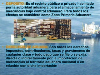 • DEPOSITO :Es el recinto público o privado habilitado
por la autoridad aduanera para el almacenamiento de
mercancías bajo control aduanero. Para todos los
efectos se considera como Zona Primaria Aduanera.
• DERECHOS DE ADUANA: Son todos los derechos,
impuestos, contribuciones, tasas y gravámenes de
cualquier clase y todo pago que se fije o se exija,
directa o indirectamente por la importación de
mercancías al territorio aduanero nacional o en
relación con dicha importación
 