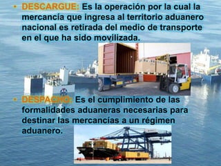 • DESCARGUE: Es la operación por la cual la
mercancía que ingresa al territorio aduanero
nacional es retirada del medio de transporte
en el que ha sido movilizada.
• DESPACHO: Es el cumplimiento de las
formalidades aduaneras necesarias para
destinar las mercancías a un régimen
aduanero.
 