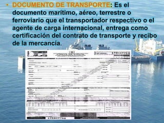 • DOCUMENTO DE TRANSPORTE: Es el
documento marítimo, aéreo, terrestre o
ferroviario que el transportador respectivo o el
agente de carga internacional, entrega como
certificación del contrato de transporte y recibo
de la mercancía.
 