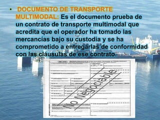 • DOCUMENTO DE TRANSPORTE
MULTIMODAL: Es el documento prueba de
un contrato de transporte multimodal que
acredita que el operador ha tomado las
mercancías bajo su custodia y se ha
comprometido a entregarlas de conformidad
con las cláusulas de ese contrato.
 