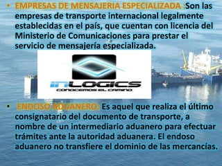 • EMPRESAS DE MENSAJERIA ESPECIALIZADA :Son las
empresas de transporte internacional legalmente
establecidas en el país, que cuentan con licencia del
Ministerio de Comunicaciones para prestar el
servicio de mensajería especializada.
• ENDOSO ADUANERO: Es aquel que realiza el último
consignatario del documento de transporte, a
nombre de un intermediario aduanero para efectuar
trámites ante la autoridad aduanera. El endoso
aduanero no transfiere el dominio de las mercancías.
 