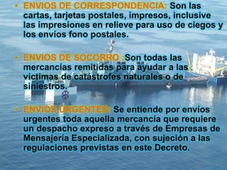 • ENVIOS DE CORRESPONDENCIA: Son las
cartas, tarjetas postales, impresos, inclusive
las impresiones en relieve para uso de ciegos y
los envíos fono postales.
• ENVIOS DE SOCORRO :Son todas las
mercancías remitidas para ayudar a las
víctimas de catástrofes naturales o de
siniestros.
• ENVIOS URGENTES: Se entiende por envíos
urgentes toda aquella mercancía que requiere
un despacho expreso a través de Empresas de
Mensajería Especializada, con sujeción a las
regulaciones previstas en este Decreto.
 