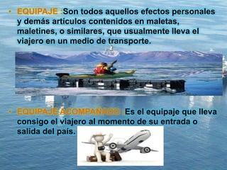 • EQUIPAJE :Son todos aquellos efectos personales
y demás artículos contenidos en maletas,
maletines, o similares, que usualmente lleva el
viajero en un medio de transporte.
• EQUIPAJE ACOMPAÑADO :Es el equipaje que lleva
consigo el viajero al momento de su entrada o
salida del país.
 