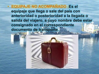 • EQUIPAJE NO ACOMPAÑADO :Es el
equipaje que llega o sale del país con
anterioridad o posterioridad a la llegada o
salida del viajero, a cuyo nombre debe estar
consignado en el correspondiente
documento de transporte.
 