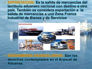 • EXPORTACION: Es la salida de mercancías del
territorio aduanero nacional con destino a otro
país. También se considera exportación a la
salida de mercancías a una Zona Franca
Industrial de Bienes y de Servicios
• GRAVAMENES ARANCELARIOS :Son los
derechos contemplados en el Arancel de
Aduanas.
 
