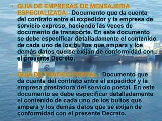 • GUIA DE EMPRESAS DE MENSAJERIA
ESPECIALIZADA: Documento que da cuenta
del contrato entre el expedidor y la empresa de
servicio expreso, haciendo las veces de
documento de transporte. En este documento
se debe especificar detalladamente el contenido
de cada uno de los bultos que ampara y los
demás datos que se exijan de conformidad con
el presente Decreto.
• GUIA DE TRAFICO POSTAL : Documento que
da cuenta del contrato entre el expedidor y la
empresa prestadora del servicio postal. En este
documento se debe especificar detalladamente
el contenido de cada uno de los bultos que
ampara y los demás datos que se exijan de
conformidad con el presente Decreto.
 