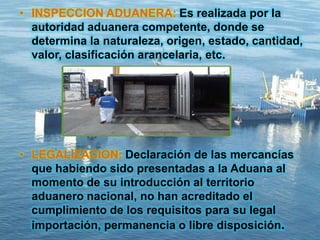 • INSPECCION ADUANERA: Es realizada por la
autoridad aduanera competente, donde se
determina la naturaleza, origen, estado, cantidad,
valor, clasificación arancelaria, etc.
• LEGALIZACION: Declaración de las mercancías
que habiendo sido presentadas a la Aduana al
momento de su introducción al territorio
aduanero nacional, no han acreditado el
cumplimiento de los requisitos para su legal
importación, permanencia o libre disposición.
 