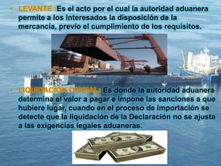 • LEVANTE :Es el acto por el cual la autoridad aduanera
permite a los interesados la disposición de la
mercancía, previo el cumplimiento de los requisitos.
• LIQUIDACION OFICIAL: Es donde la autoridad aduanera
determina el valor a pagar e impone las sanciones a que
hubiere lugar, cuando en el proceso de importación se
detecte que la liquidación de la Declaración no se ajusta
a las exigencias legales aduaneras.
 