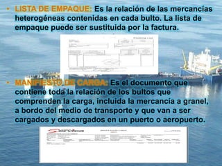 • LISTA DE EMPAQUE: Es la relación de las mercancías
heterogéneas contenidas en cada bulto. La lista de
empaque puede ser sustituida por la factura.
• MANIFIESTO DE CARGA: Es el documento que
contiene toda la relación de los bultos que
comprenden la carga, incluida la mercancía a granel,
a bordo del medio de transporte y que van a ser
cargados y descargados en un puerto o aeropuerto.
 