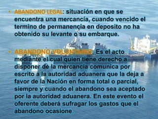 • ABANDONO LEGAL: situación en que se
encuentra una mercancía, cuando vencido el
termino de permanencia en deposito no ha
obtenido su levante o su embarque.
• ABANDONO VOLUNTARIO: Es el acto
mediante el cual quien tiene derecho a
disponer de la mercancía comunica por
escrito a la autoridad aduanera que la deja a
favor de la Nación en forma total o parcial,
siempre y cuando el abandono sea aceptado
por la autoridad aduanera. En este evento el
oferente deberá sufragar los gastos que el
abandono ocasione.
 