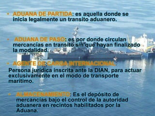 • ADUANA DE PARTIDA: es aquella donde se
inicia legalmente un transito aduanero.
• ADUANA DE PASO: es por donde circulan
mercancías en transito sin que hayan finalizado
la modalidad.
• AGENTE DE CARGA INTERNACIONAL:
Persona jurídica inscrita ante la DIAN, para actuar
exclusivamente en el modo de transporte
marítimo.
• ALMACENAMIENTO: Es el depósito de
mercancías bajo el control de la autoridad
aduanera en recintos habilitados por la
Aduana.
 