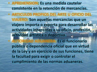 • APREHENSION: Es una medida cautelar
consistente en la retención de mercancías.
• ARTICULOS PROPIOS DEL ARTE U OFICIO DEL
VIAJERO: Son aquellas mercancías que un
viajero importa o exporta para desarrollar las
actividades inherentes a su oficio, profesión,
actividad artística o deportiva.
• AUTORIDAD ADUANERA: Es el funcionario
público o dependencia oficial que en virtud
de la Ley y en ejercicio de sus funciones, tiene
la facultad para exigir o controlar el
cumplimiento de las normas aduaneras.
 