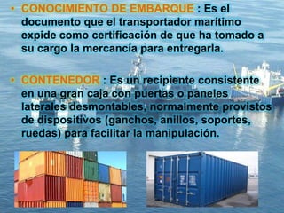 • CONOCIMIENTO DE EMBARQUE : Es el
documento que el transportador marítimo
expide como certificación de que ha tomado a
su cargo la mercancía para entregarla.
• CONTENEDOR : Es un recipiente consistente
en una gran caja con puertas o paneles
laterales desmontables, normalmente provistos
de dispositivos (ganchos, anillos, soportes,
ruedas) para facilitar la manipulación.
 