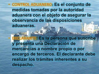 • CONTROL ADUANERO: Es el conjunto de
medidas tomadas por la autoridad
aduanera con el objeto de asegurar la
observancia de las disposiciones
aduaneras.
• DECLARANTE: Es la persona que suscribe
y presenta una Declaración de
mercancías a nombre propio o por
encargo de terceros. El declarante debe
realizar los trámites inherentes a su
despacho.
 