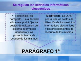 PARÁGRAFO 1°
• Texto inicial del
parágrafo. La autoridad
aduanera podrá fijar los
costos de utilización del
sistema informático
aduanero y los
procedimientos de
recaudo de los mismos.
Modificado. La DIAN
podrá fijar los costos de
utilización de los servicios
informáticos electrónicos
y los procedimientos de
recaudo de los mismos.
Se regulan los servicios informáticos
electrónicos
 