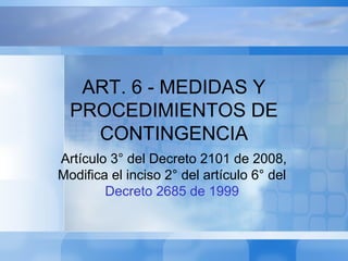 ART. 6 - MEDIDAS Y
PROCEDIMIENTOS DE
CONTINGENCIA
Artículo 3° del Decreto 2101 de 2008,
Modifica el inciso 2° del artículo 6° del
Decreto 2685 de 1999
 