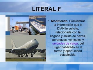 LITERAL F
• Texto inicial del literal f).
Suministrar la
información que la DIAN
les solicite, relacionada
con la llegada y salida de
naves, aeronaves o
vehículos del lugar
habilitado, en la forma y
oportunidad establecida
por dicha entidad.
• Modificado. Suministrar
la información que la
DIAN le solicite,
relacionada con la
llegada y salida de naves,
aeronaves, vehículos y
unidades de carga, del
lugar habilitado en la
forma y oportunidad
establecida.
 
