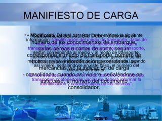 MANIFIESTO DE CARGA
• Texto Inicial del Art. 94. Debe relacionar el
número de los conocimientos de embarque,
guías aéreas o cartas de porte, según
corresponda al medio de transporte, número de
bultos, peso e identificación genérica de las
mercancías y/o la indicación de carga
consolidada, cuando así viniere, señalándose en
este caso, el número del documento
consolidador.
• Modificado. Deberá contener como mínimo la siguiente
información: Identificación del medio de transporte, datos de
viaje, peso y cantidad total de unidades de carga a
transportar, los números de los documentos de transporte,
según corresponda al medio y al modo de transporte,
número de bultos, peso e identificación genérica de las
mercancías y/o la indicación de carga consolidada, cuando
así viniere, señalándose en este caso, el número del
documento master.
• En los eventos en que en el modo marítimo o terrestre se
transporten contenedores vacíos se deberá informar la
identificación y características de los mismos”.
 