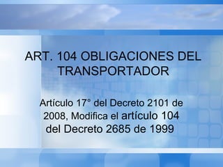Artículo 17° del Decreto 2101 de
2008, Modifica el artículo 104
del Decreto 2685 de 1999
ART. 104 OBLIGACIONES DEL
TRANSPORTADOR
 