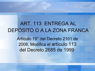 Artículo 19° del Decreto 2101 de
2008, Modifica el artículo 113
del Decreto 2685 de 1999
ART. 113 ENTREGA AL
DEPÓSITO O A LA ZONA FRANCA
 