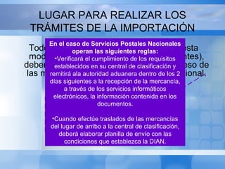 LUGAR PARA REALIZAR LOS
TRÁMITES DE LA IMPORTACIÓN
Todos los trámites de importación bajo esta
modalidad (Tráfico postal y envíos urgentes),
deberán realizarse por la Aduana de ingreso de
las mercancías al territorio aduanero nacional.
EN LA MODIFICACION HECHA CON EL
DECRETO 2101/2008 SE ADICIONA A
ESTE ARTICULO LO SIGUIENTE: Salvo el
pago de la declaración consolidada de
pagos
En el caso de Servicios Postales Nacionales
operan las siguientes reglas:
•Verificará el cumplimiento de los requisitos
establecidos en su central de clasificación y
remitirá ala autoridad aduanera dentro de los 2
días siguientes a la recepción de la mercancía,
a través de los servicios informáticos
electrónicos, la información contenida en los
documentos.
•Cuando efectúe traslados de las mercancías
del lugar de arribo a la central de clasificación,
deberá elaborar planilla de envío con las
condiciones que establezca la DIAN.
 