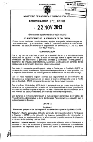 REPÚBLICA DE COLOMBIA

......

"~~la;
~ ~"""""_uu._
1I
)4

MINISTERIO DE HACIENDA Y CREDITO PÚBLlCO--,."...""~"!"!'I,,~=,~.~-.
DECRETO NÚMERO

2101

DE 2013

( 22 NOV 2013 

Por el cual se reglamenta la Ley 1607 de 2012
EL PRESIDENTE DE LA REPÚBLICA DE COLOMBIA
En uso de sus facultades constitucionales y legales, en especial de las consagradas
en los numerales 11 y 20 del artículo 189 de la Constitución Política, el inciso 10 del
artículo 851 del Estatuto Tributario y lo dispuesto en los artículos 20, 21, 22, Y 23 de la
Ley 1607 de 2012.
CONSIDERANDO
Que la Ley 1607 de 2012 creó, a partir del 1 de enero de 2013, el Impuesto sobre la
Renta para la Equidad - CREE, el cual se consagra como el aporte con el que
contribuyen las sociedades y personas jurídicas y asimiladas contribuyentes y
declarantes del Impuesto sobre la Renta, nacionales y extranjeras en beneficio de los
trabajadores, la generación de empleo y la inversión social.
Que teniendo en cuenta que el Impuesto sobre la Renta para la Equidad - CREE es
un nuevo impuesto; es necesario reglamentar la depuración de la base gravable, con
el propósito de facilitarle a los contribuyentes la determinación del impuesto a cargo.
Que se hace necesario expedir normas que reglamenten el procedimiento de
devoluciones y compensaciones de los saldos a favor en el Impuesto sobre la Renta
para la Equidad - CREE, considerando que se trata de un nuevo impuesto.
Que el artículo 22 de la Ley 1607 de 2012 estableció que los costos susceptibles de
restarse de los ingresos brutos para efectos de la depuración de la base gravable del
Impuesto sobre la renta para la equidad - CREE, son los que están contenidos en el
libro Primero del Estatuto Tributario, en el que se encuentra el capítulo IV.
Que cumplida la formalidad prevista en el numeral octavo del artículo 8 del Código de
Procedimiento Administrativo y de lo Contencioso Administrativo en relación con el
texto del presente Decreto,
DECRETA
Capítulo I " 

Elementos y depuración del Impuesto sobre la Renta para la Equidad - CREE. 

Artículo 1. Hecho generador. El hecho generador del Impuesto sobre la Renta para
la Equidad - CREE es la obtención de ingresos susceptibles de incrementar el
patrimonio de los sujetos pasivos en el año o período gravable conforme lo dispuesto
en el artículo 21 de la Ley 1607 de 2012.
Artículo 2. Sujetos pasivos. Son sujetos pasivos del Impuesto sobre la Renta para la '
Equidad - CREE las sociedades y personas jurídicas y asimiladas contribuyentes
declarantes del impuesto sobre la renta, así como las sociedades y entidades"

 